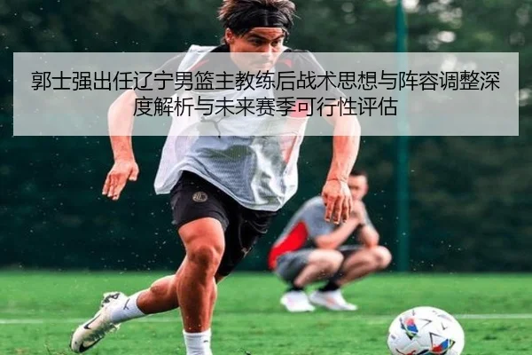 郭士强出任辽宁男篮主教练后战术思想与阵容调整深度解析与未来赛季可行性评估