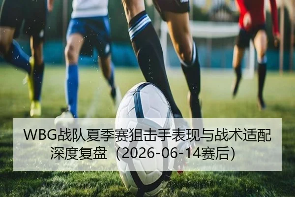 WBG战队夏季赛狙击手表现与战术适配深度复盘（2026-06-14赛后）
